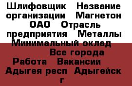 Шлифовщик › Название организации ­ Магнетон, ОАО › Отрасль предприятия ­ Металлы › Минимальный оклад ­ 20 000 - Все города Работа » Вакансии   . Адыгея респ.,Адыгейск г.